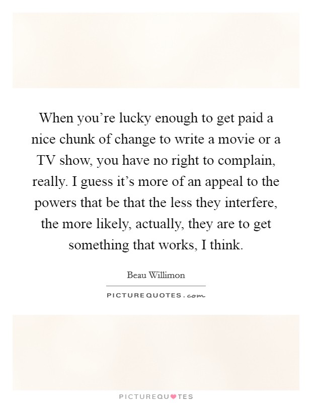 When you're lucky enough to get paid a nice chunk of change to write a movie or a TV show, you have no right to complain, really. I guess it's more of an appeal to the powers that be that the less they interfere, the more likely, actually, they are to get something that works, I think. Picture Quote #1