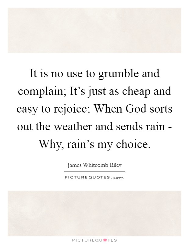 It is no use to grumble and complain; It's just as cheap and easy to rejoice; When God sorts out the weather and sends rain - Why, rain's my choice. Picture Quote #1