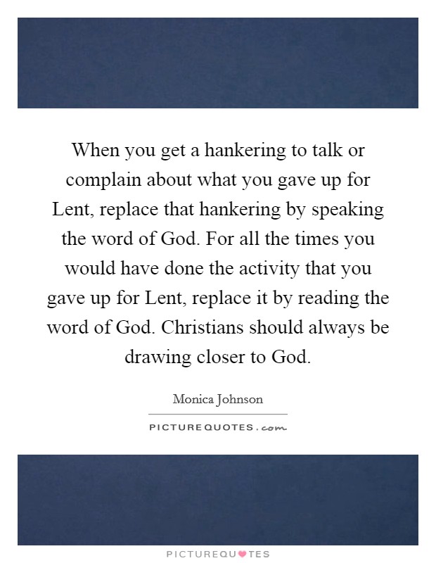 When you get a hankering to talk or complain about what you gave up for Lent, replace that hankering by speaking the word of God. For all the times you would have done the activity that you gave up for Lent, replace it by reading the word of God. Christians should always be drawing closer to God. Picture Quote #1