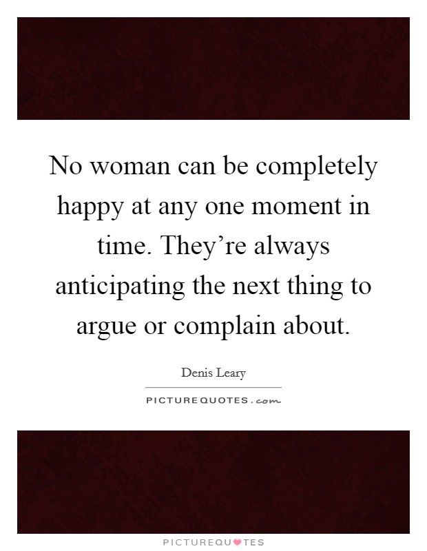 No woman can be completely happy at any one moment in time. They're always anticipating the next thing to argue or complain about. Picture Quote #1