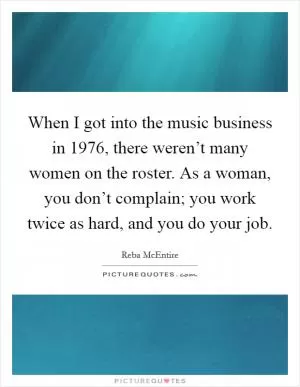 When I got into the music business in 1976, there weren’t many women on the roster. As a woman, you don’t complain; you work twice as hard, and you do your job Picture Quote #1