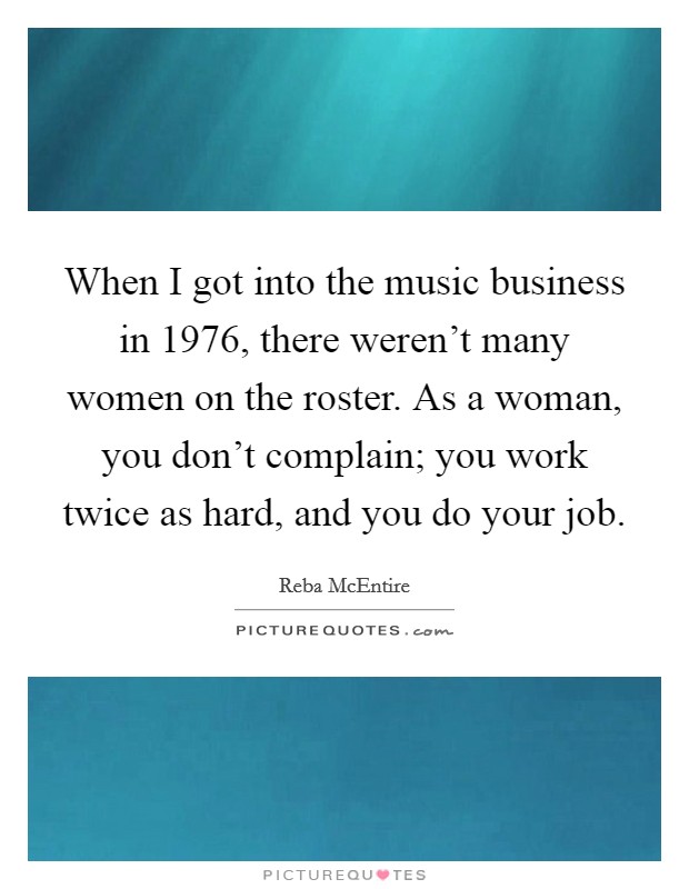 When I got into the music business in 1976, there weren't many women on the roster. As a woman, you don't complain; you work twice as hard, and you do your job. Picture Quote #1