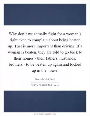 Why don’t we actually fight for a woman’s right even to complain about being beaten up. That is more important than driving. If a woman is beaten, they are told to go back to their homes - their fathers, husbands, brothers - to be beaten up again and locked up in the house Picture Quote #1