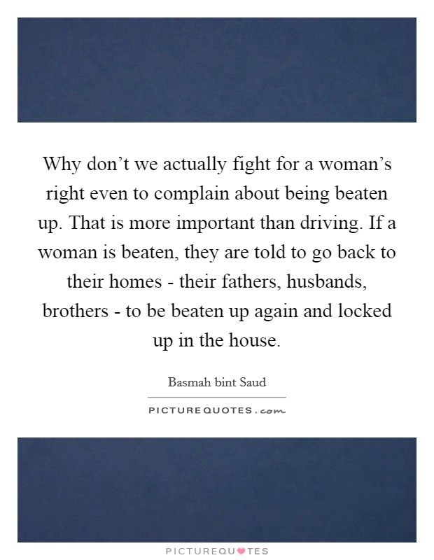 Why don't we actually fight for a woman's right even to complain about being beaten up. That is more important than driving. If a woman is beaten, they are told to go back to their homes - their fathers, husbands, brothers - to be beaten up again and locked up in the house. Picture Quote #1