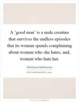 A ‘good man’ is a male creature that survives the endless episodes that its woman spends complaining about women who she hates, and, women who hate her Picture Quote #1