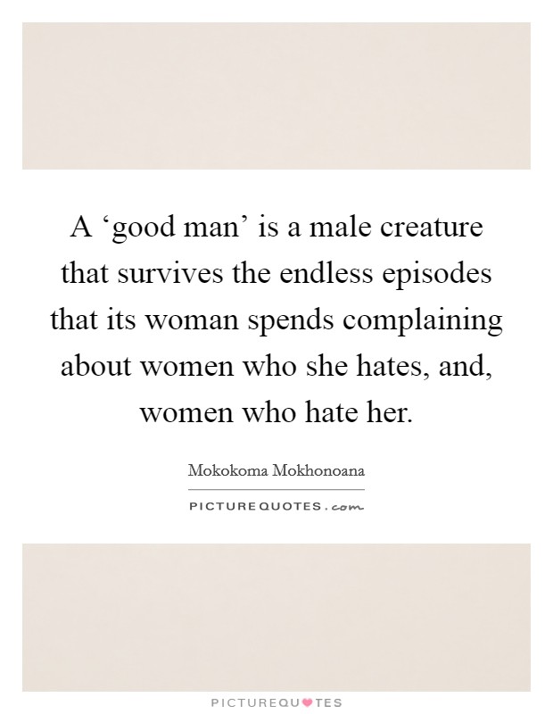 A ‘good man' is a male creature that survives the endless episodes that its woman spends complaining about women who she hates, and, women who hate her. Picture Quote #1