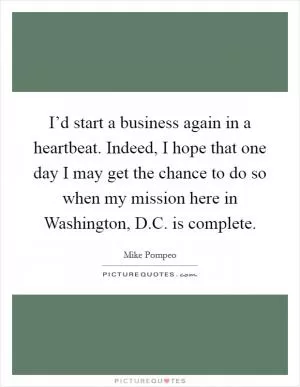 I’d start a business again in a heartbeat. Indeed, I hope that one day I may get the chance to do so when my mission here in Washington, D.C. is complete Picture Quote #1