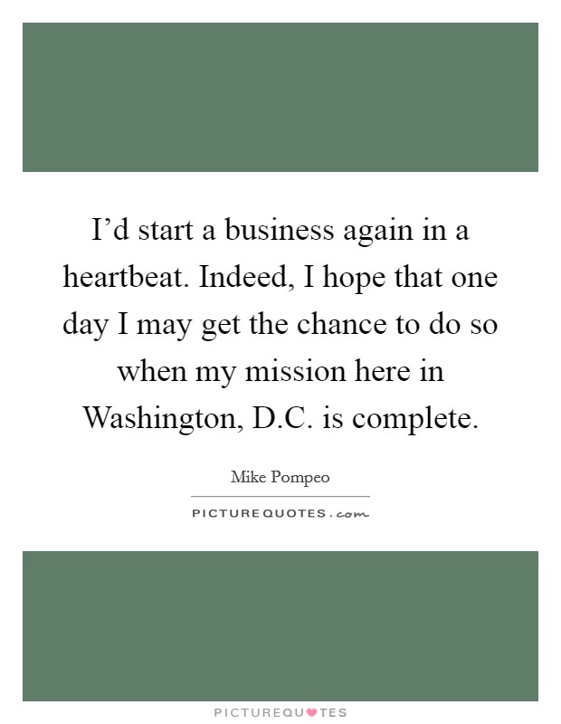 I'd start a business again in a heartbeat. Indeed, I hope that one day I may get the chance to do so when my mission here in Washington, D.C. is complete. Picture Quote #1