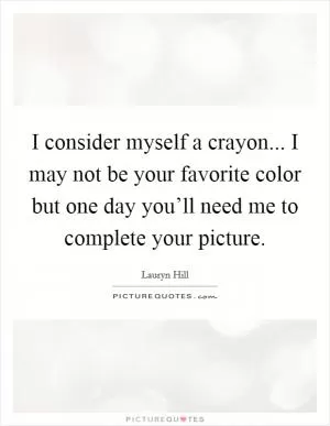 I consider myself a crayon... I may not be your favorite color but one day you’ll need me to complete your picture Picture Quote #1