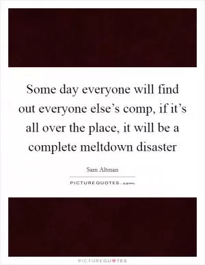 Some day everyone will find out everyone else’s comp, if it’s all over the place, it will be a complete meltdown disaster Picture Quote #1