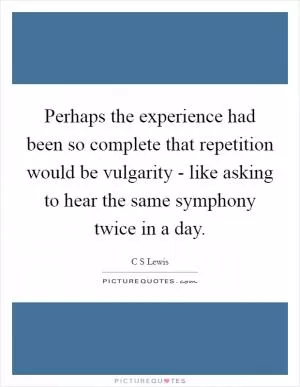 Perhaps the experience had been so complete that repetition would be vulgarity - like asking to hear the same symphony twice in a day Picture Quote #1
