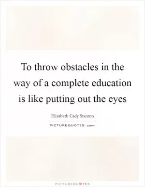 To throw obstacles in the way of a complete education is like putting out the eyes Picture Quote #1