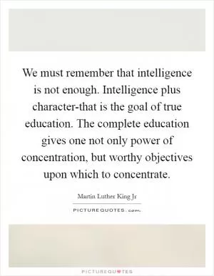 We must remember that intelligence is not enough. Intelligence plus character-that is the goal of true education. The complete education gives one not only power of concentration, but worthy objectives upon which to concentrate Picture Quote #1