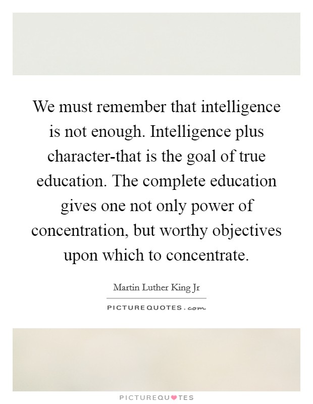 We must remember that intelligence is not enough. Intelligence plus character-that is the goal of true education. The complete education gives one not only power of concentration, but worthy objectives upon which to concentrate. Picture Quote #1