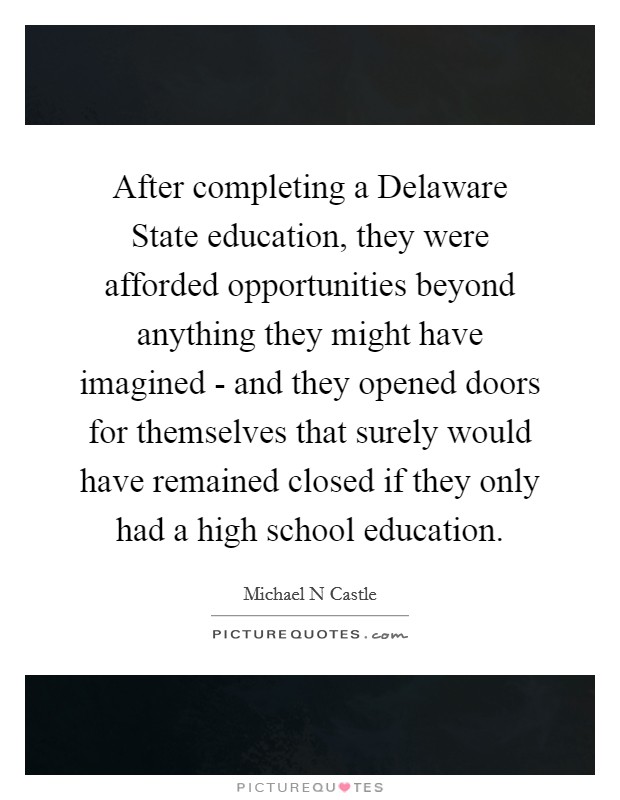 After completing a Delaware State education, they were afforded opportunities beyond anything they might have imagined - and they opened doors for themselves that surely would have remained closed if they only had a high school education. Picture Quote #1