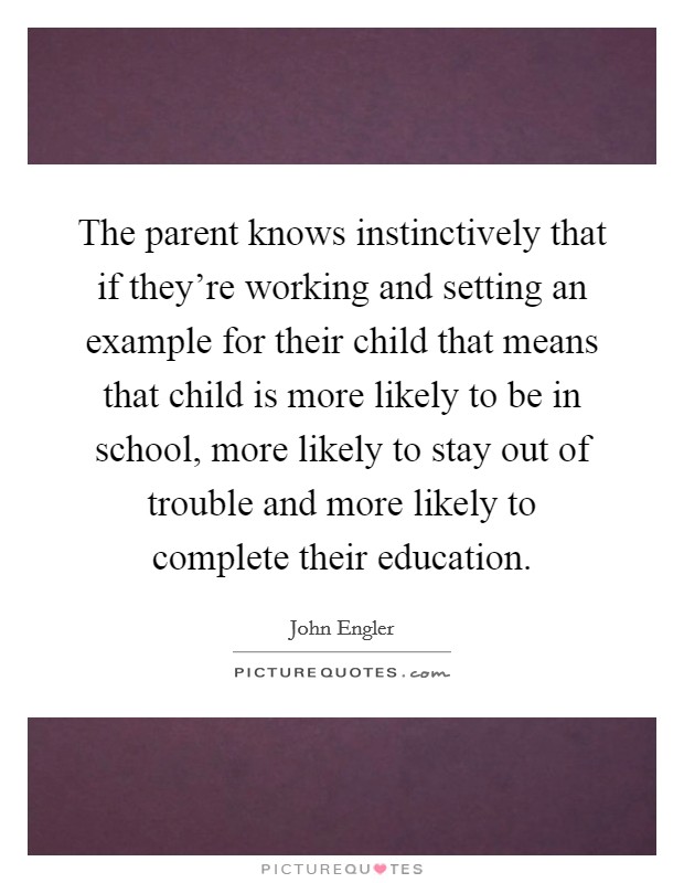 The parent knows instinctively that if they're working and setting an example for their child that means that child is more likely to be in school, more likely to stay out of trouble and more likely to complete their education. Picture Quote #1