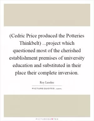 (Cedric Price produced the Potteries Thinkbelt) ...project which questioned most of the cherished establishment premises of university education and substituted in their place their complete inversion Picture Quote #1