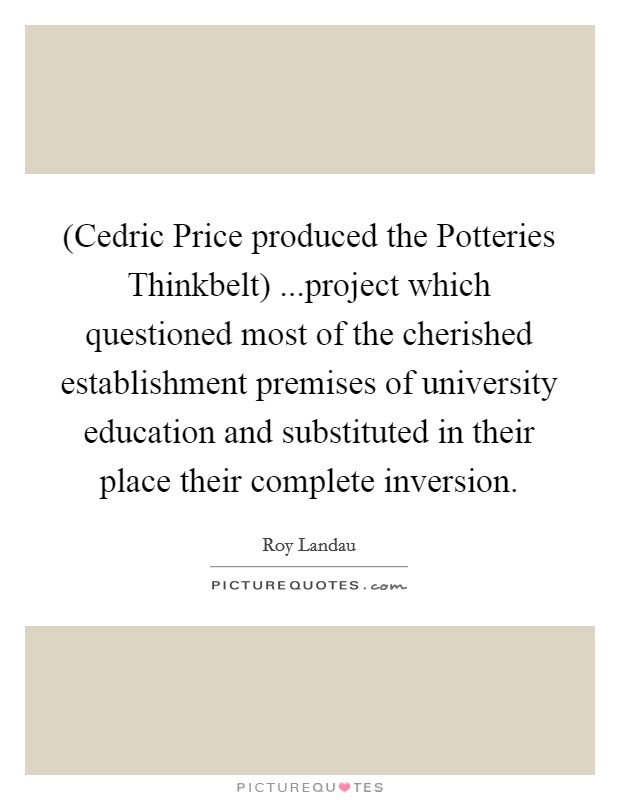 (Cedric Price produced the Potteries Thinkbelt) ...project which questioned most of the cherished establishment premises of university education and substituted in their place their complete inversion. Picture Quote #1