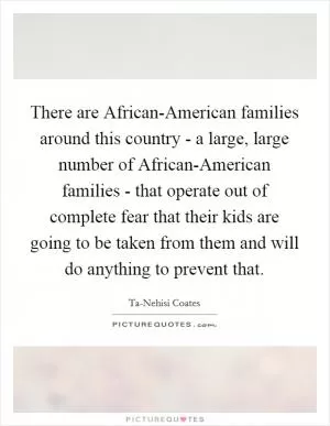 There are African-American families around this country - a large, large number of African-American families - that operate out of complete fear that their kids are going to be taken from them and will do anything to prevent that Picture Quote #1