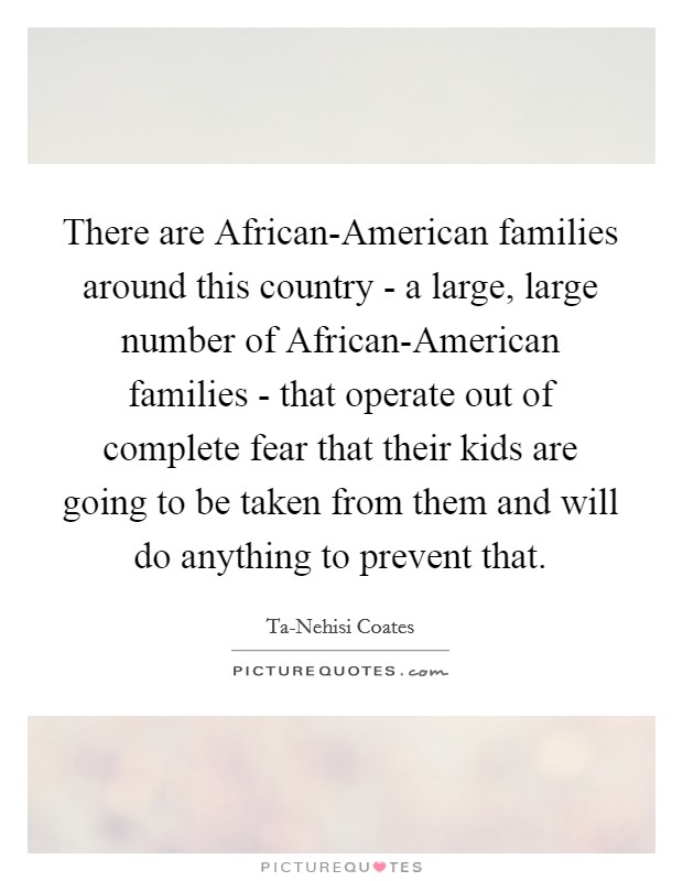 There are African-American families around this country - a large, large number of African-American families - that operate out of complete fear that their kids are going to be taken from them and will do anything to prevent that. Picture Quote #1