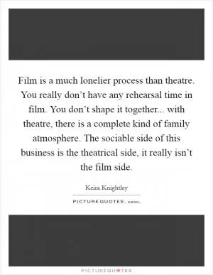 Film is a much lonelier process than theatre. You really don’t have any rehearsal time in film. You don’t shape it together... with theatre, there is a complete kind of family atmosphere. The sociable side of this business is the theatrical side, it really isn’t the film side Picture Quote #1