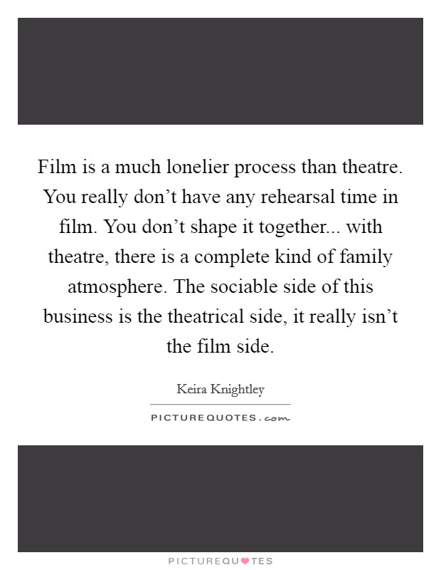 Film is a much lonelier process than theatre. You really don't have any rehearsal time in film. You don't shape it together... with theatre, there is a complete kind of family atmosphere. The sociable side of this business is the theatrical side, it really isn't the film side. Picture Quote #1