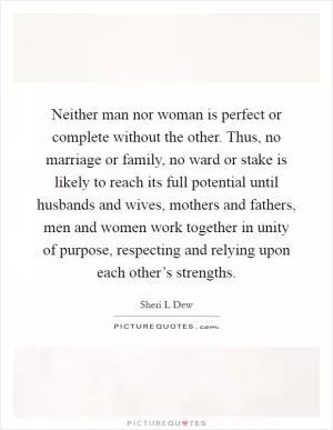 Neither man nor woman is perfect or complete without the other. Thus, no marriage or family, no ward or stake is likely to reach its full potential until husbands and wives, mothers and fathers, men and women work together in unity of purpose, respecting and relying upon each other’s strengths Picture Quote #1