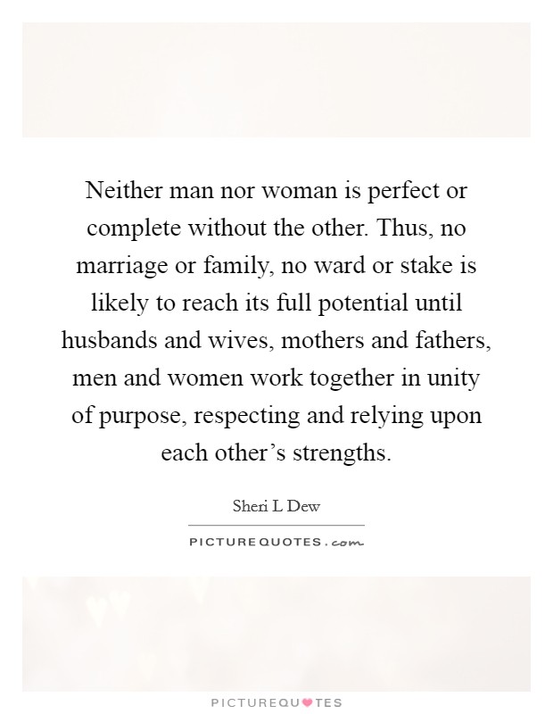 Neither man nor woman is perfect or complete without the other. Thus, no marriage or family, no ward or stake is likely to reach its full potential until husbands and wives, mothers and fathers, men and women work together in unity of purpose, respecting and relying upon each other's strengths. Picture Quote #1