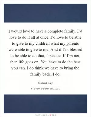 I would love to have a complete family. I’d love to do it all at once. I’d love to be able to give to my children what my parents were able to give to me. And if I’m blessed to be able to do that, fantastic. If I’m not, then life goes on. You have to do the best you can. I do think we have to bring the family back; I do Picture Quote #1