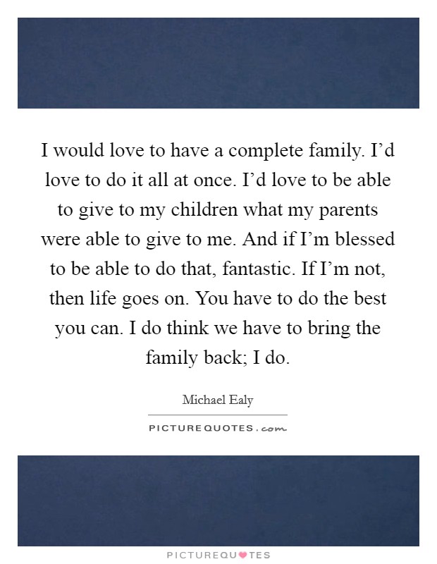 I would love to have a complete family. I'd love to do it all at once. I'd love to be able to give to my children what my parents were able to give to me. And if I'm blessed to be able to do that, fantastic. If I'm not, then life goes on. You have to do the best you can. I do think we have to bring the family back; I do. Picture Quote #1