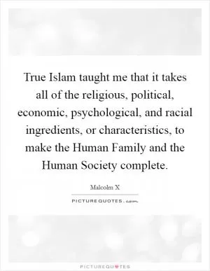 True Islam taught me that it takes all of the religious, political, economic, psychological, and racial ingredients, or characteristics, to make the Human Family and the Human Society complete Picture Quote #1