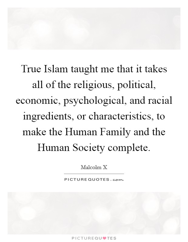True Islam taught me that it takes all of the religious, political, economic, psychological, and racial ingredients, or characteristics, to make the Human Family and the Human Society complete. Picture Quote #1