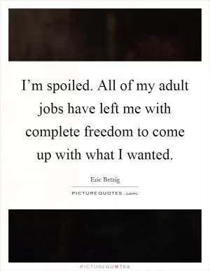 I’m spoiled. All of my adult jobs have left me with complete freedom to come up with what I wanted Picture Quote #1