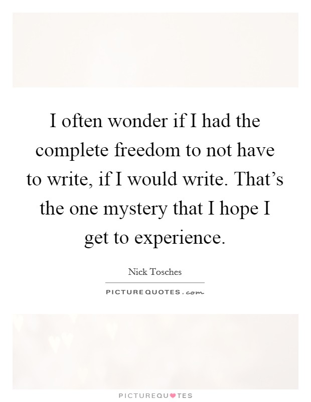 I often wonder if I had the complete freedom to not have to write, if I would write. That's the one mystery that I hope I get to experience. Picture Quote #1