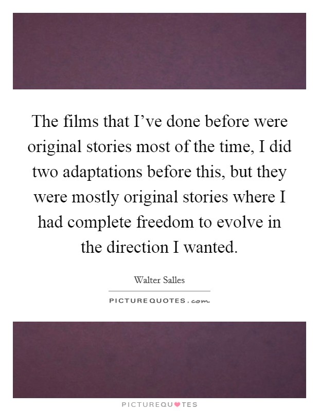 The films that I've done before were original stories most of the time, I did two adaptations before this, but they were mostly original stories where I had complete freedom to evolve in the direction I wanted. Picture Quote #1