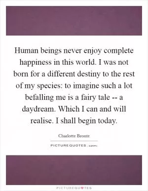 Human beings never enjoy complete happiness in this world. I was not born for a different destiny to the rest of my species: to imagine such a lot befalling me is a fairy tale -- a daydream. Which I can and will realise. I shall begin today Picture Quote #1