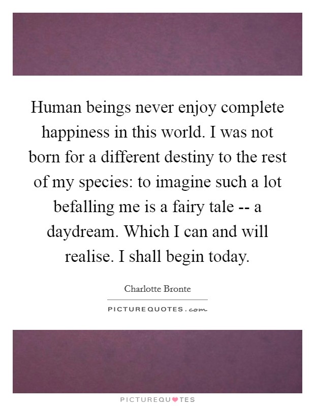 Human beings never enjoy complete happiness in this world. I was not born for a different destiny to the rest of my species: to imagine such a lot befalling me is a fairy tale -- a daydream. Which I can and will realise. I shall begin today. Picture Quote #1