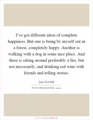 I’ve got different ideas of complete happiness. But one is being by myself out in a forest, completely happy. Another is walking with a dog in some nice place. And three is sitting around preferably a fire, but not necessarily, and drinking red wine with friends and telling stories Picture Quote #1