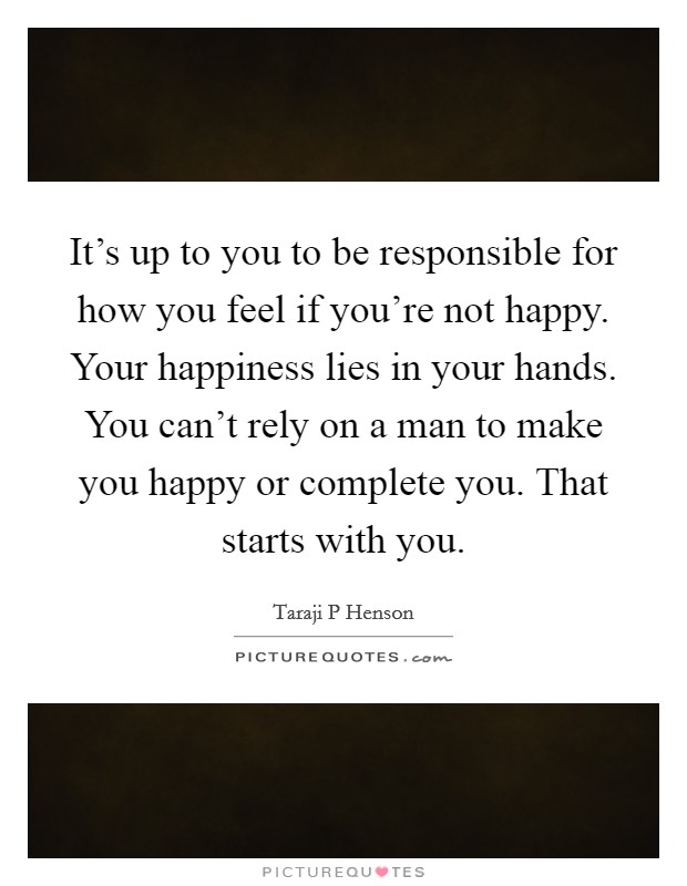 It's up to you to be responsible for how you feel if you're not happy. Your happiness lies in your hands. You can't rely on a man to make you happy or complete you. That starts with you. Picture Quote #1