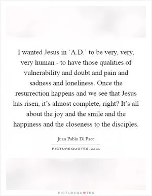 I wanted Jesus in ‘A.D.’ to be very, very, very human - to have those qualities of vulnerability and doubt and pain and sadness and loneliness. Once the resurrection happens and we see that Jesus has risen, it’s almost complete, right? It’s all about the joy and the smile and the happiness and the closeness to the disciples Picture Quote #1