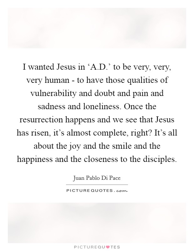 I wanted Jesus in ‘A.D.' to be very, very, very human - to have those qualities of vulnerability and doubt and pain and sadness and loneliness. Once the resurrection happens and we see that Jesus has risen, it's almost complete, right? It's all about the joy and the smile and the happiness and the closeness to the disciples. Picture Quote #1