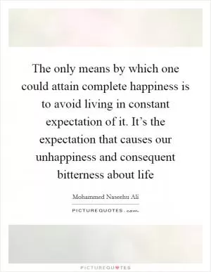 The only means by which one could attain complete happiness is to avoid living in constant expectation of it. It’s the expectation that causes our unhappiness and consequent bitterness about life Picture Quote #1