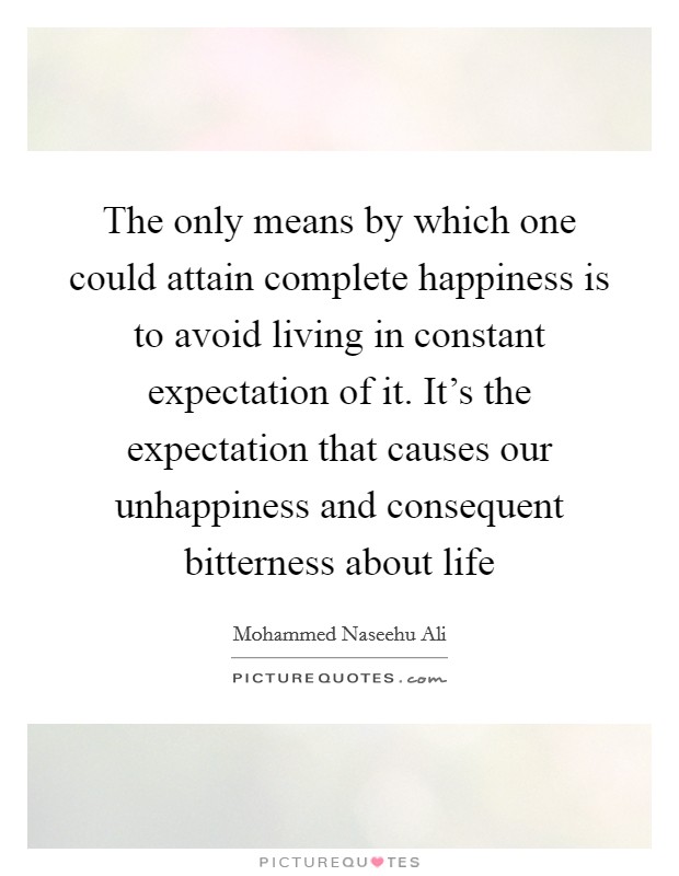 The only means by which one could attain complete happiness is to avoid living in constant expectation of it. It's the expectation that causes our unhappiness and consequent bitterness about life Picture Quote #1