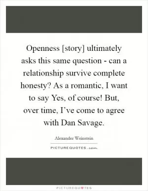 Openness [story] ultimately asks this same question - can a relationship survive complete honesty? As a romantic, I want to say Yes, of course! But, over time, I’ve come to agree with Dan Savage Picture Quote #1