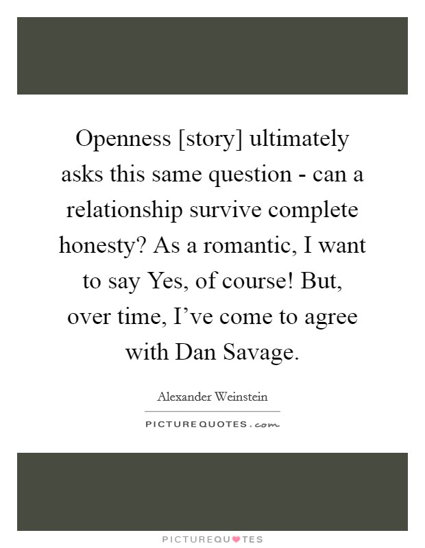 Openness [story] ultimately asks this same question - can a relationship survive complete honesty? As a romantic, I want to say Yes, of course! But, over time, I've come to agree with Dan Savage. Picture Quote #1