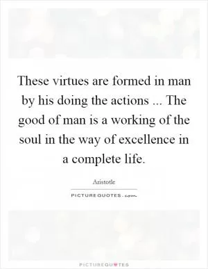 These virtues are formed in man by his doing the actions ... The good of man is a working of the soul in the way of excellence in a complete life Picture Quote #1
