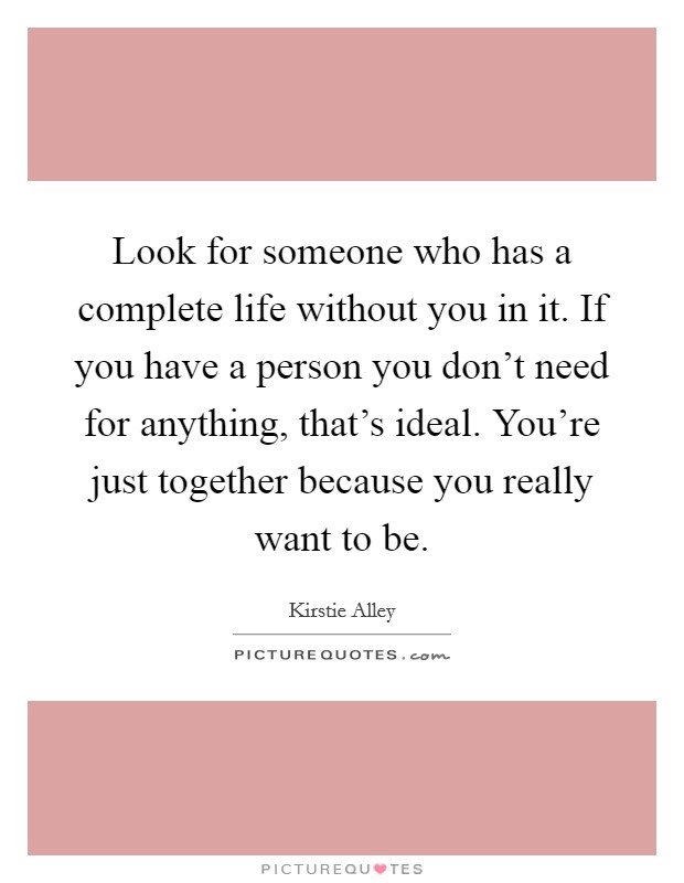 Look for someone who has a complete life without you in it. If you have a person you don't need for anything, that's ideal. You're just together because you really want to be. Picture Quote #1