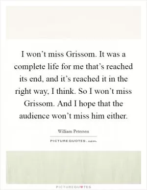 I won’t miss Grissom. It was a complete life for me that’s reached its end, and it’s reached it in the right way, I think. So I won’t miss Grissom. And I hope that the audience won’t miss him either Picture Quote #1