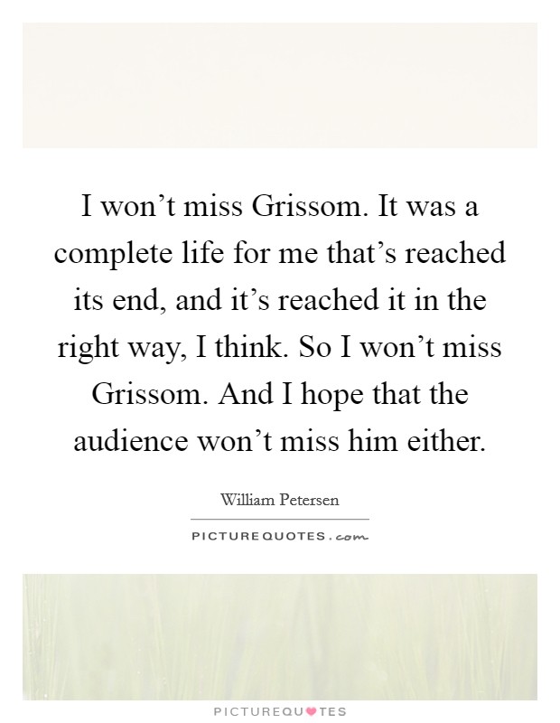 I won't miss Grissom. It was a complete life for me that's reached its end, and it's reached it in the right way, I think. So I won't miss Grissom. And I hope that the audience won't miss him either. Picture Quote #1