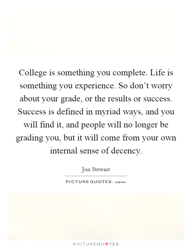 College is something you complete. Life is something you experience. So don't worry about your grade, or the results or success. Success is defined in myriad ways, and you will find it, and people will no longer be grading you, but it will come from your own internal sense of decency. Picture Quote #1